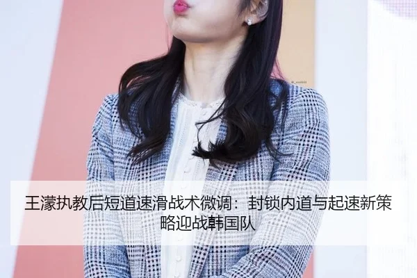 王濛执教后短道速滑战术微调：封锁内道与起速新策略迎战韩国队