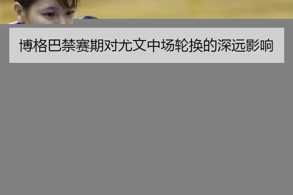 博格巴禁赛期对尤文中场轮换的深远影响