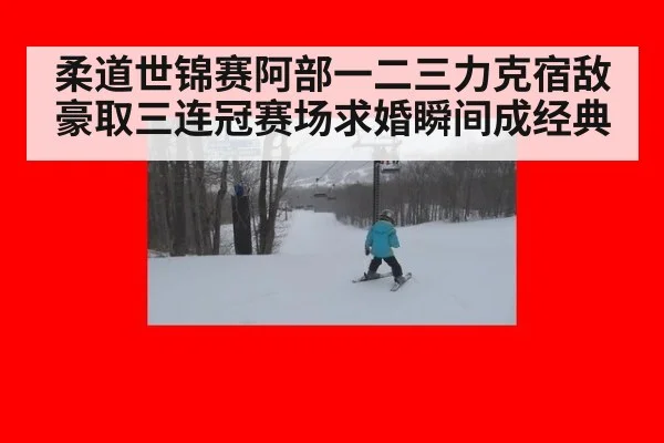 柔道世锦赛阿部一二三力克宿敌豪取三连冠赛场求婚瞬间成经典