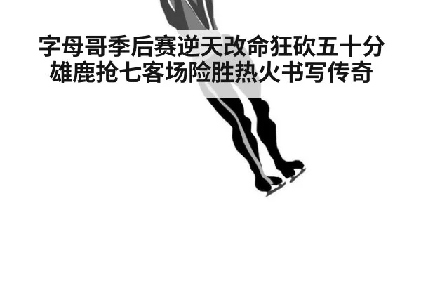 字母哥季后赛逆天改命狂砍五十分雄鹿抢七客场险胜热火书写传奇